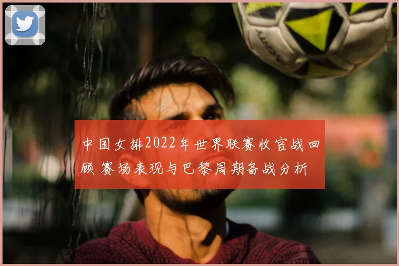 中国女排2022年世界联赛收官战回顾 赛场表现与巴黎周期备战分析