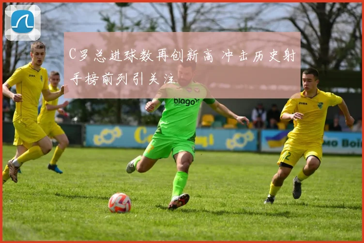 C罗总进球数再创新高 冲击历史射手榜前列引关注