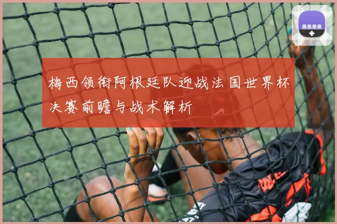 梅西领衔阿根廷队迎战法国世界杯决赛前瞻与战术解析