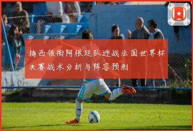 梅西领衔阿根廷队迎战法国世界杯决赛战术分析与阵容预测
