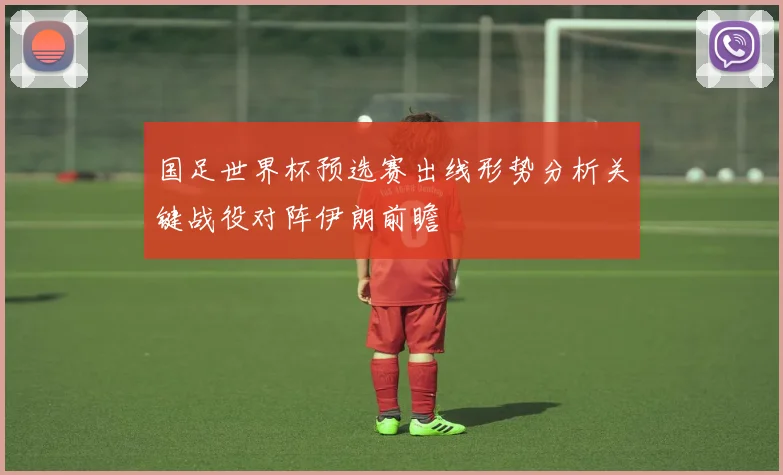 国足世界杯预选赛出线形势分析关键战役对阵伊朗前瞻