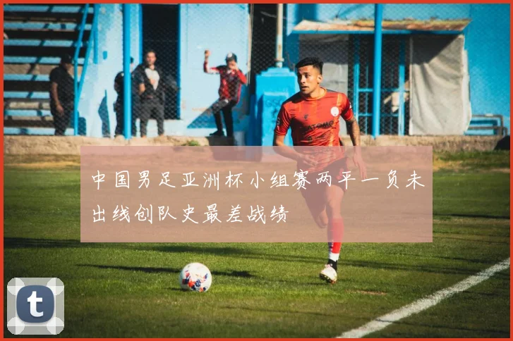 中国男足亚洲杯小组赛两平一负未出线创队史最差战绩