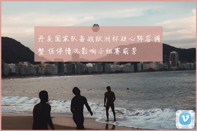 丹麦国家队备战欧洲杯核心阵容调整 伤停情况影响小组赛前景