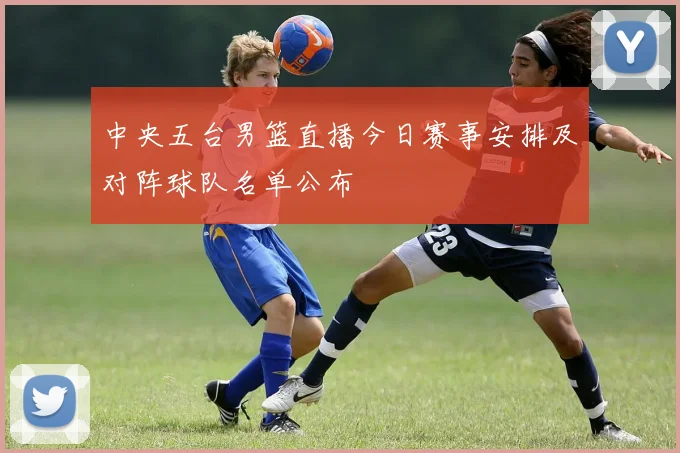 中央五台男篮直播今日赛事安排及对阵球队名单公布