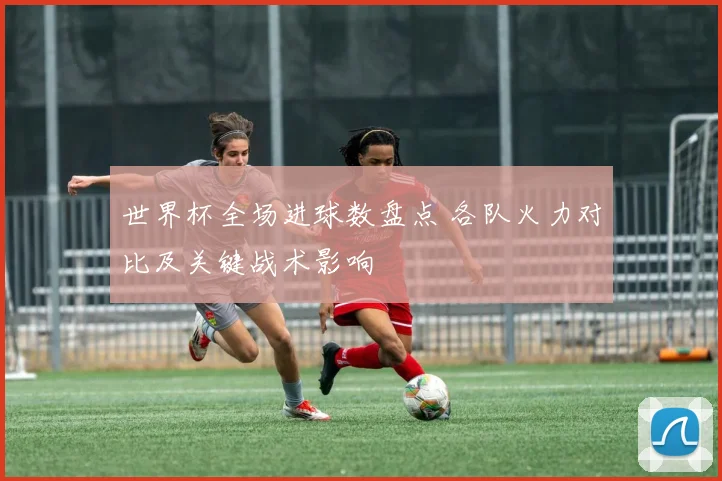 世界杯全场进球数盘点 各队火力对比及关键战术影响