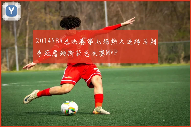 2014NBA总决赛第七场热火逆转马刺夺冠詹姆斯获总决赛MVP