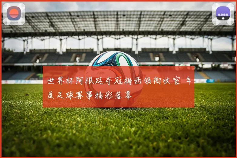 世界杯阿根廷夺冠梅西领衔收官 年度足球赛事精彩落幕