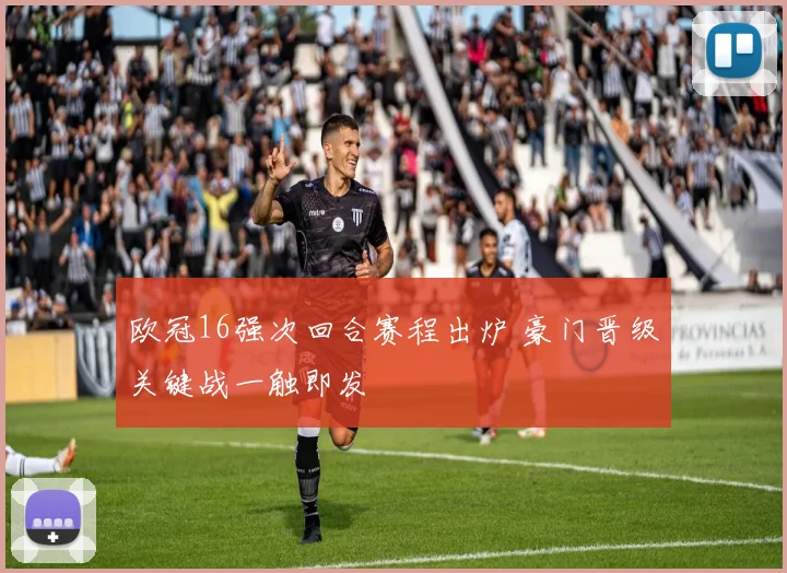 欧冠16强次回合赛程出炉 豪门晋级关键战一触即发
