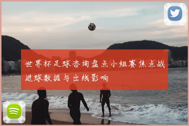 世界杯足球咨询盘点小组赛焦点战进球数据与出线影响