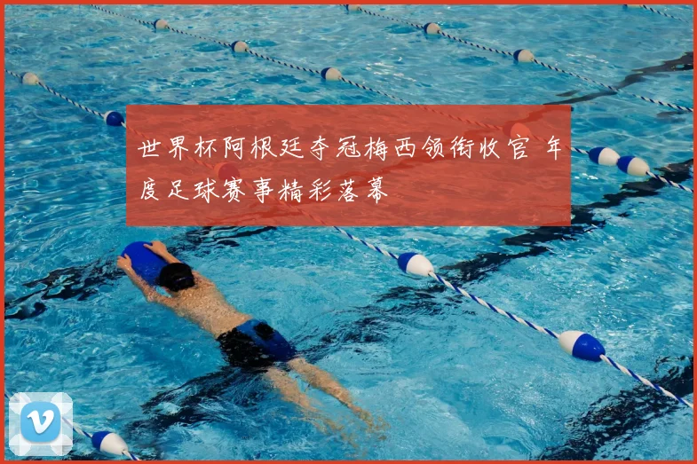 世界杯阿根廷夺冠梅西领衔收官 年度足球赛事精彩落幕