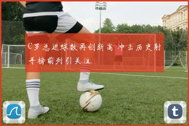 C罗总进球数再创新高 冲击历史射手榜前列引关注
