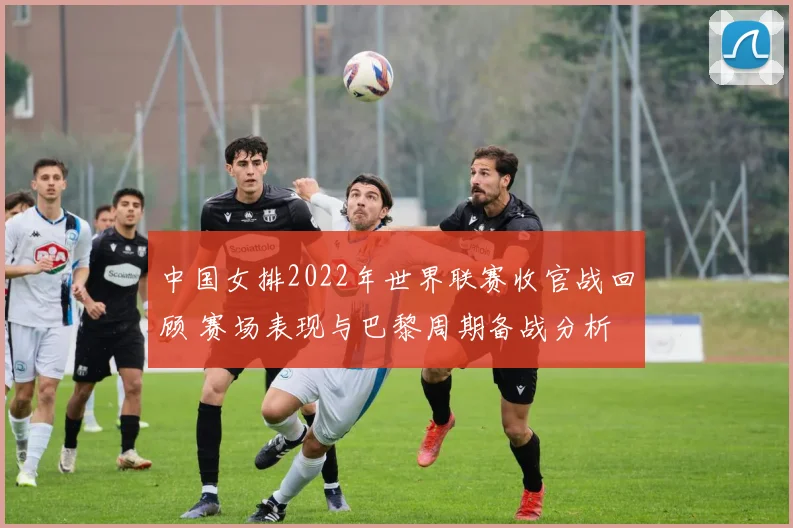 中国女排2022年世界联赛收官战回顾 赛场表现与巴黎周期备战分析
