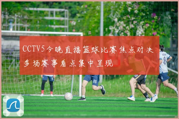 CCTV5今晚直播篮球比赛焦点对决 多场赛事看点集中呈现