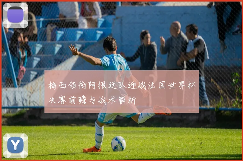 梅西领衔阿根廷队迎战法国世界杯决赛前瞻与战术解析