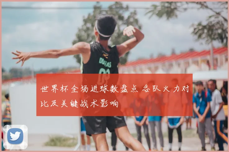 世界杯全场进球数盘点 各队火力对比及关键战术影响