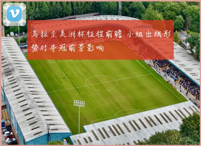 乌拉圭美洲杯征程前瞻 小组出线形势对夺冠前景影响